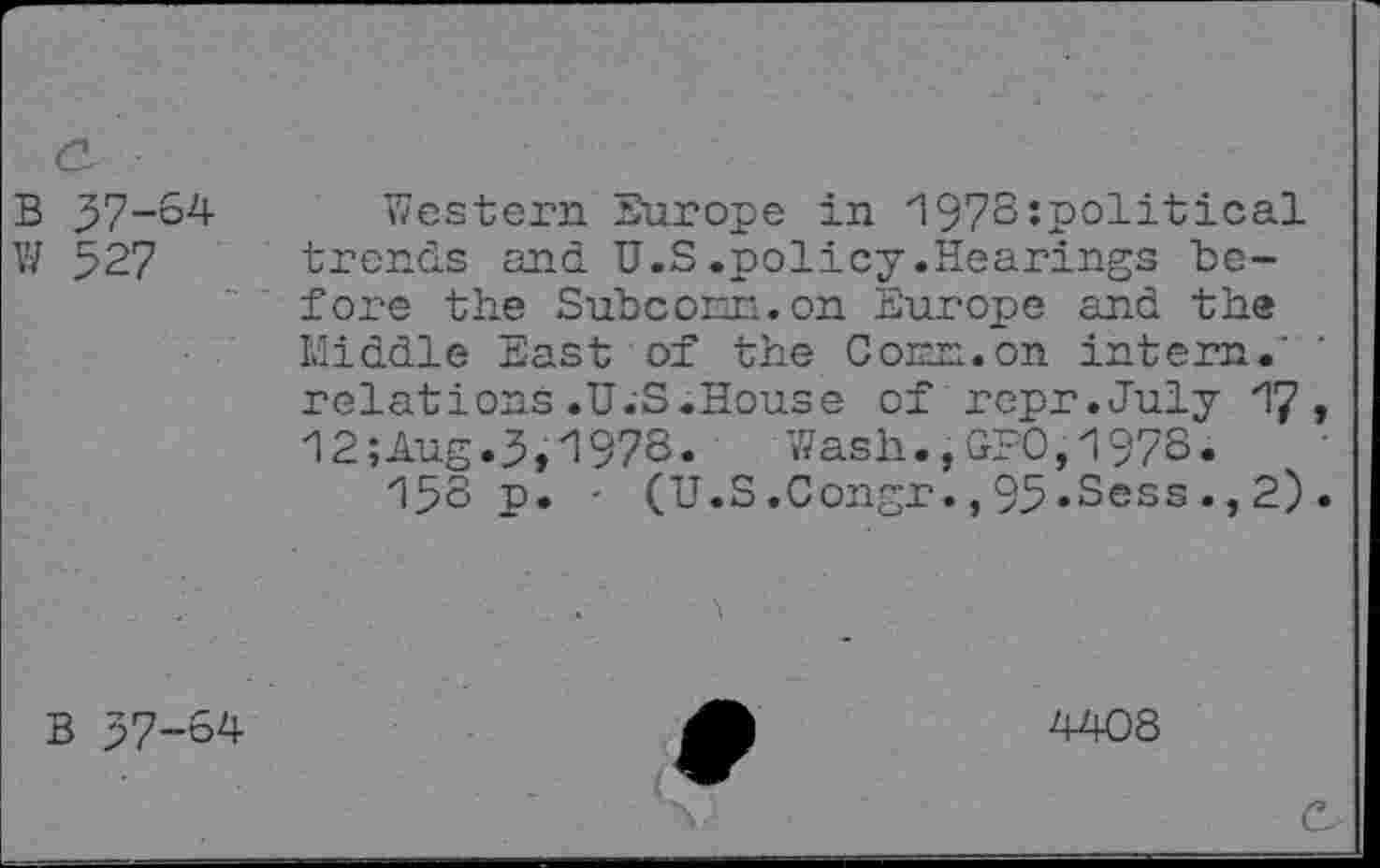 ﻿<2
B 37-64 Western Europe in '197Sîpolitical W 527 trends and U.S.policy.Hearings before the SubcoEn.on Europe and th® Middle East of the Conn.on intern.’ relations.U.S.House of repr.July 17> 12;Aug.3,197o. Wash.,GPO,1978.
15S p. - (U.S.Congr.,95»Sess.,2).
B 37-64
4408